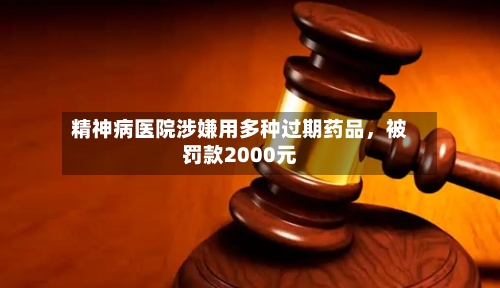 精神病医院涉嫌用多种过期药品，被罚款2000元-第2张图片