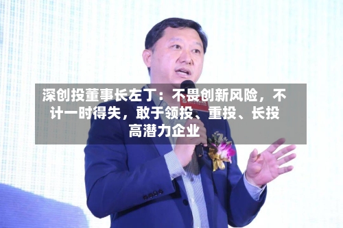 深创投董事长左丁：不畏创新风险	，不计一时得失，敢于领投、重投、长投高潜力企业-第2张图片