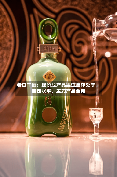 老白干酒：现阶段产品渠道库存处于合理水平	，主力产品费用稳定-第3张图片