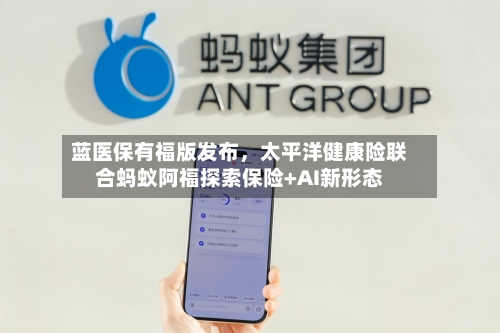 蓝医保有福版发布，太平洋健康险联合蚂蚁阿福探索保险+AI新形态-第2张图片