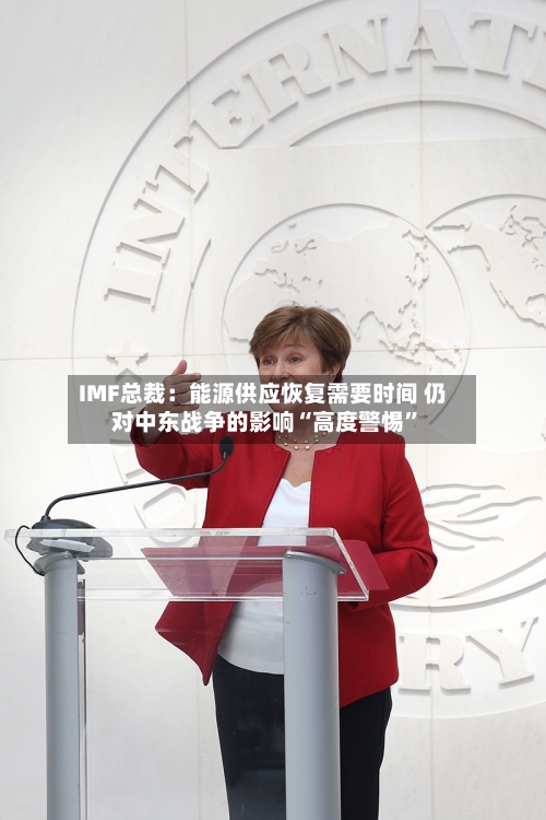 IMF总裁：能源供应恢复需要时间 仍对中东战争的影响“高度警惕”-第3张图片