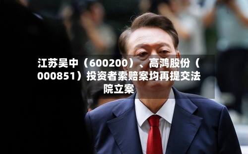 江苏吴中（600200）、高鸿股份（000851）投资者索赔案均再提交法院立案-第3张图片