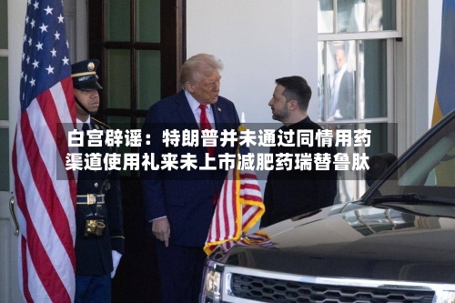 白宫辟谣:特朗普并未通过同情用药渠道使用礼来未上市减肥药瑞替鲁肽-第3张图片