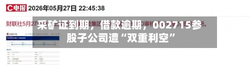 采矿证到期	，借款逾期，002715参股子公司遭“双重利空”-第2张图片