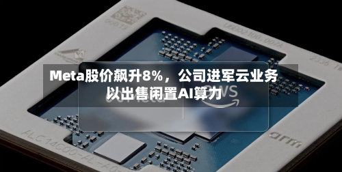 Meta股价飙升8%，公司进军云业务以出售闲置AI算力-第3张图片
