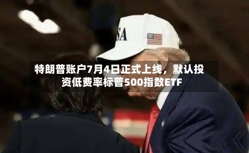 特朗普账户7月4日正式上线，默认投资低费率标普500指数ETF