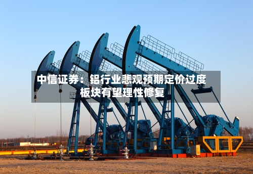 中信证券：铝行业悲观预期定价过度 板块有望理性修复