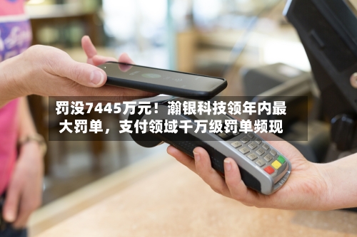罚没7445万元！瀚银科技领年内最大罚单，支付领域千万级罚单频现