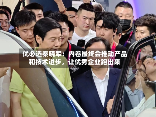 优必选秦晓军：内卷最终会推动产品和技术进步	，让优秀企业跑出来-第3张图片