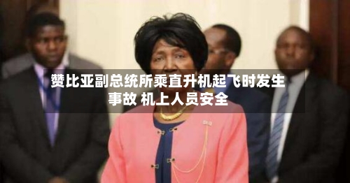 赞比亚副总统所乘直升机起飞时发生事故 机上人员安全-第2张图片