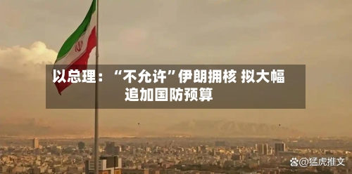 以总理：“不允许”伊朗拥核 拟大幅追加国防预算