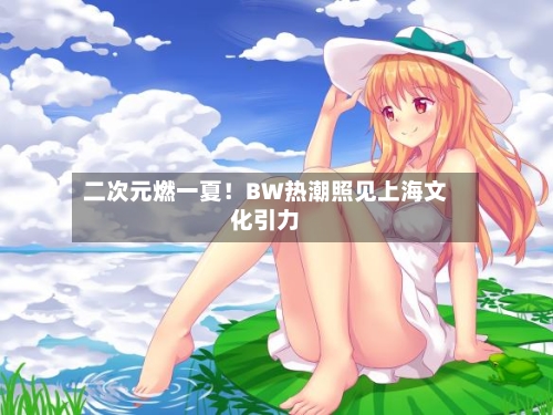 二次元燃一夏!BW热潮照见上海文化引力-第2张图片