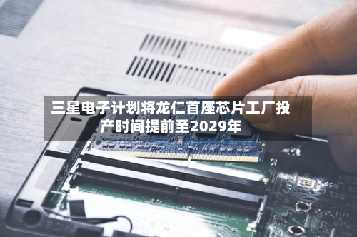 三星电子计划将龙仁首座芯片工厂投产时间提前至2029年-第2张图片