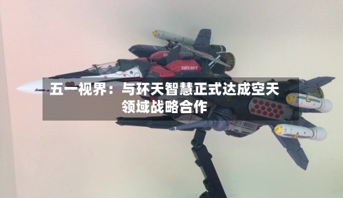 五一视界:与环天智慧正式达成空天领域战略合作-第2张图片