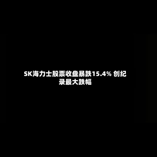 SK海力士股票收盘暴跌15.4% 创纪录最大跌幅-第2张图片