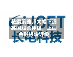 花旗策略师大幅下调英国股票评级，上调金融板块评级-第2张图片