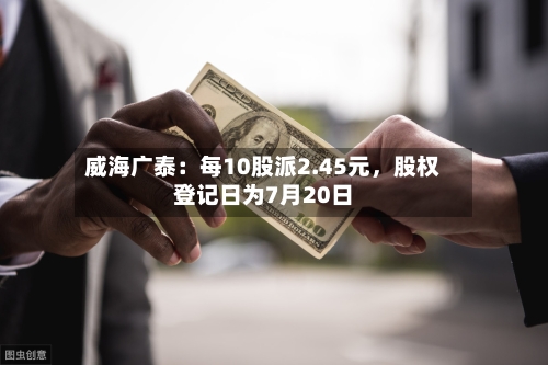 威海广泰：每10股派2.45元，股权登记日为7月20日-第3张图片