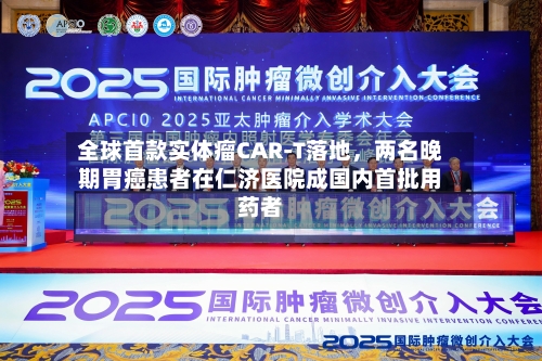 全球首款实体瘤CAR-T落地，两名晚期胃癌患者在仁济医院成国内首批用药者