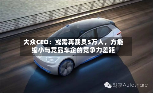 大众CEO：或需再裁员5万人，方能缩小与竞品车企的竞争力差距-第1张图片