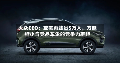 大众CEO：或需再裁员5万人，方能缩小与竞品车企的竞争力差距-第3张图片