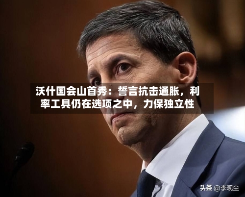 沃什国会山首秀：誓言抗击通胀	，利率工具仍在选项之中，力保独立性-第3张图片