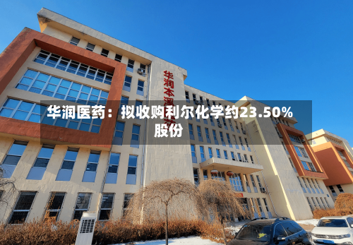 华润医药：拟收购利尔化学约23.50%股份-第3张图片