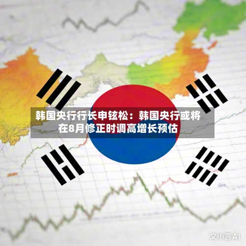 韩国央行行长申铉松:韩国央行或将在8月修正时调高增长预估-第2张图片