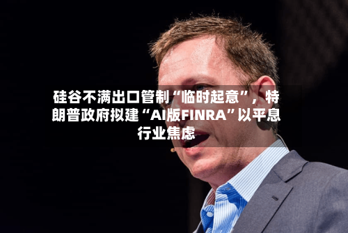 硅谷不满出口管制“临时起意”	，特朗普政府拟建“AI版FINRA”以平息行业焦虑-第2张图片