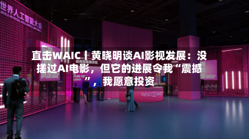 直击WAIC丨黄晓明谈AI影视发展:没搓过AI电影,但它的进展令我“震撼”,我愿意投资
