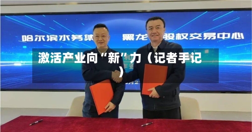 激活产业向“新	”力（记者手记）-第2张图片