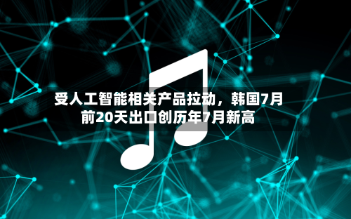受人工智能相关产品拉动，韩国7月前20天出口创历年7月新高-第2张图片