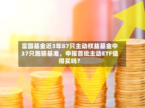富国基金近3年87只主动权益基金中37只跑输基准，申报首批主动ETF值得买吗？-第2张图片