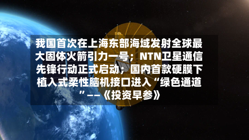 我国首次在上海东部海域发射全球最大固体火箭引力一号；NTN卫星通信先锋行动正式启动；国内首款硬膜下植入式柔性脑机接口进入“绿色通道”——《投资早参》-第2张图片
