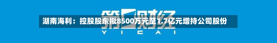 湖南海利:控股股东拟8500万元至1.7亿元增持公司股份-第2张图片