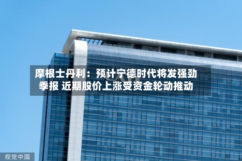摩根士丹利:预计宁德时代将发强劲季报 近期股价上涨受资金轮动推动