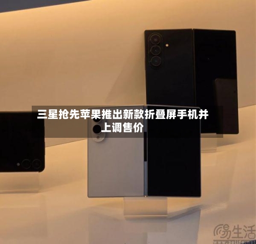 三星抢先苹果推出新款折叠屏手机并上调售价