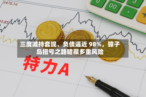 三度减持套现、负债逼近 98%,獐子岛扭亏之路暗藏多重风险