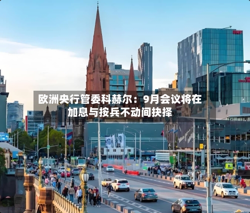 欧洲央行管委科赫尔:9月会议将在加息与按兵不动间抉择