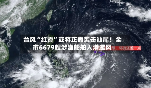 台风“红霞”或将正面袭击汕尾!全市6679艘涉渔船舶入港避风