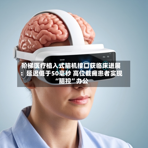 阶梯医疗植入式脑机接口获临床进展:延迟低于50毫秒 高位截瘫患者实现“脑控”办公