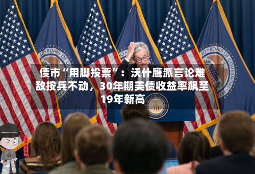 债市“用脚投票”：沃什鹰派言论难敌按兵不动，30年期美债收益率飙至19年新高-第2张图片