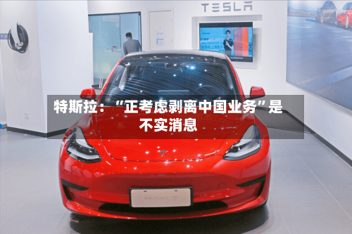特斯拉:“正考虑剥离中国业务”是不实消息