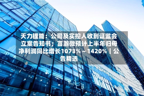 天力锂能:公司及实控人收到证监会立案告知书;富瀚微预计上半年归母净利润同比增长1073%~1420%|公告精选