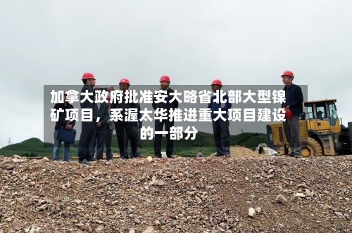 加拿大政府批准安大略省北部大型镍矿项目，系渥太华推进重大项目建设的一部分-第3张图片