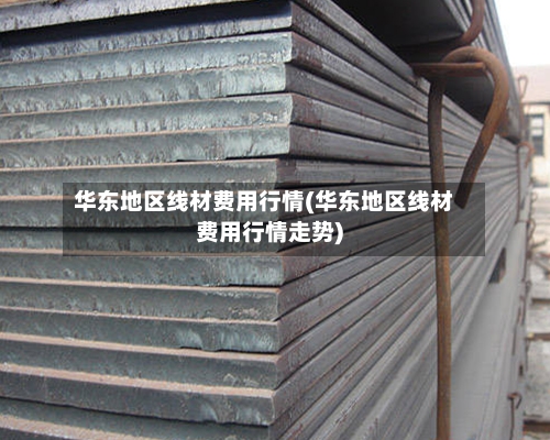 华东地区线材费用行情(华东地区线材费用行情走势)