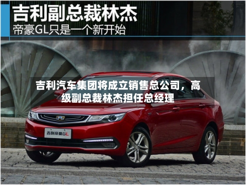 吉利汽车集团将成立销售总公司，高级副总裁林杰担任总经理