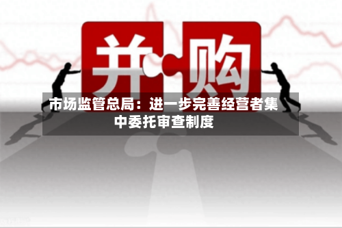 市场监管总局:进一步完善经营者集中委托审查制度-第2张图片