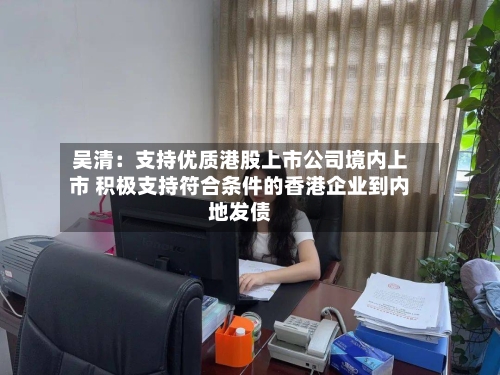 吴清:支持优质港股上市公司境内上市 积极支持符合条件的香港企业到内地发债-第2张图片