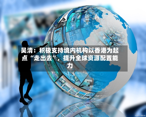 吴清：积极支持境内机构以香港为起点 “走出去”，提升全球资源配置能力-第2张图片