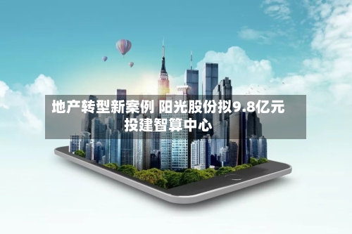 地产转型新案例 阳光股份拟9.8亿元投建智算中心